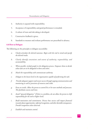 Decentralisation and Delegation

4.

Authority is equated with responsibility.

5.

Acceptance of responsibility and good performance is rewarded.

6.

A culture of trust and risk-taking is developed.

7.

Constructive feedback is given.

8.

Standards to measure and evaluate performance are prescribed in advance.

6.8 How to Delegate
The following are the principles to delegate successfully:
a.

Clearly articulate the desired outcomes. Begin with the end in mind and specify
the desired results.

b.

Clearly identify constraints and extent of authority, responsibility, and
accountability.

c.

Where possible, include people in the delegation process. Empower them to decide
what tasks are to be delegated to them and when.

d.

Match the responsibility with communicate authority.

e.

Delegate to the lowest level in the organization capable of performing the task.

f.

Provide adequate support and ensure success through ongoing communication and
monitoring as well as provision of resources and credit.

g.

Focus on results. Allow the person to control his or her own methods and processes.
This facilitates success and trust.

h.

Avoid “upward delegation.” If there is a problem, do not allow the person to shift
responsibility for the task to higher levels.

i.

Build motivation and commitment. Discuss how success will impact ﬁnancial
rewards, future opportunities, informal recognition, and other desirable consequences.
Provide recognition where deserved.

j.

Establish and maintain control.
77

 