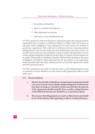 Citizen Centric Administration – The Heart of Governance

• Set timelines and deadlines.
• Agree on a schedule of checkpoints.
• Make adjustments as necessary.
• Take time to review all submitted work.
6.9 The Commission is of the view that there is a general perception that many government
organizations have a tendency to hold back authority at higher levels and instances of
top policy makers indulging in micro-management of routine matters are common in
government organisations. This could lead to ineﬃcient and time consuming decision
making processes and can in fact render the entire administration non-citizen centric. It is
therefore necessary that an exercise should be carried out within each organization to assess
whether adequate delegation of authority has been done. If required, external expertise can
be sought. The principle of subsidiarity should be followed while deciding on the extent
of delegation. It should be clearly enunciated that the top echelons in any organization
should essentially deal with policy making functions and the ﬁeld organizations should
deal with operational aspects.
6.10 The Commission is also of the view that the extent to which delegated powers is used
or is allowed to be used, should be two of the elements while appraising an oﬃcer’s overall
performance.
6.11

Recommendations
a.

b.

78

Based on the principle of subsidiarity, each government organization should
carry out an exercise to assess whether adequate delegation of authority has
been done. In doing so, it should be clearly enunciated that the top levels
of the organization should essentially focus on policy making functions
and the ﬁeld level functionaries should focus on operational aspects.
The extent to which delegated powers is used or is allowed to be used, should
be two of the elements while appraising an oﬃcer’s overall performance.

 