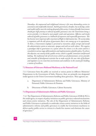 Citizen Centric Administration – The Heart of Governance

Nowadays, the empowered and enlightened citizenry is far more demanding services in
convenient and comfortable channels. And the government, therefore, has to develop, evolve
and enable itself to meet the evolving demands of the society. A citizen-friendly Government
should give high priority to redressal of public grievances since the Government being a
service provider, it is bound to meet people’s needs and aspirations. Eﬀective and timely
redressal of public grievances is a hallmark of responsive and responsible governance. This
has become more important after enactment of Right to Information law. The society today
is impatient with the old system of governance that is not coming up to its expectations.
To them, a Government employee is perceived as insensitive, aloof, corrupt and overall
the administrative system as autocratic, opaque and with no work culture. This requires
a paradigm shift in governance to a system where the citizen is in the centre and he is
consulted at various stages of formulation and implementation of public policy. To achieve
this objective, our country needs a public service, which is capable, innovative and forward
looking. The traditional role of civil service which was of administrator, service provider
and controller of development activities has to make way for the new roles of facilitator
and regulator so as to create best environment and conditions in the country for building
a nation of excellence.
7.3 Structure of Grievance Redressal Machinery at the National Level
7.3.1 Grievances from the public are received at various points in diﬀerent Ministries/
Departments in the Government of India. However, there are primarily two designated
nodal agencies in the Union Government handling these grievances. These agencies are:
a.

Department of Administrative Reforms and Public Grievances, Ministry of
Personnel, Public Grievances & Pensions.

b.

Directorate of Public Grievances, Cabinet Secretariat.

7.4 Department of Administrative Reforms and Public Grievances
7.4.1 The Department of Administrative Reforms and Public Grievances (DAR & PG) is
the nodal agency in respect of policy initiatives on public grievance redressal mechanisms
and citizen-centric initiatives. The role of the Department of Administrative Reforms
and Public Grievances is primarily to undertake citizen-centric initiatives in the ﬁelds of
administrative reforms and public grievances to enable the Government machinery to
deliver quality public service to citizens in a hassle-free manner and eliminate the causes
of grievance.29

80
http://darpg.nic.in/arpg-website/ReportsAndPublication/PublicGrievanceRedress.asp

29

 
