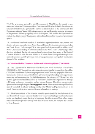 Grievance Redressal Mechanism

7.4.2 The grievances received by the Department of AR&PG are forwarded to the
concerned Ministries/Departments/State Governments/UTs, who deal with the substantive
functions linked with the grievance for redress, under intimation to the complainant. The
Department ‘takes up’ about 1000 grievances every year and depending upon the seriousness
of the grievance follows up regularly till its ﬁnal disposal. This enables the Department to
evaluate the eﬀectiveness of the grievance redressal machinery of the concerned government
agency.
7.4.3 Guidelines have been issued to all Ministries/Departments to set up a prompt and
eﬀective grievance redressal system. As per these guidelines, all Ministries, autonomous bodies
and Public Sectors Undertakings (PSUs) are required to designate an oﬃcer as Director of
Public Grievances including in autonomous bodies and Public Sector Undertakings. It has
also been stipulated that the grievance redressal system should form a part of the Citizens’
Charters. Ministries have also been advised to ﬁx a time frame for disposal of the petitions
received, suo motu identify grievances from newspaper columns and regularly monitor the
disposal of the petitions.
7.5 Centralized Public Grievances Redress and Monitoring System (CPGRAMS)
7.5.1 The Department of Administrative Reforms and Public Grievances launched the
CPGRAMS in 2007 for receiving, redressing and monitoring of grievances from the public.
CPGRAMS provides the facility to lodge a grievance ‘online’ from any geographical location.
It enables the citizen to track online his/her grievance being followed up with departments
concerned and also enables the DAR&PG to monitor the grievance. CPGRAMS is a web
enabled application and can be accessed by Ministries/Departments/Organizations through
a PC using an internet connection and an internet browser. The citizen can access the
system online through the portal www.pgportal.nic.in. As the system developed has been
recently launched, its eﬃcacy and response by other Ministries/Departments is yet to be
tested. However, the system is an excellent use of modern technology.
7.5.2 The Commission is of the view that a similar system should be installed at the State
and district levels because a decentralized system would beneﬁt a larger number of citizens
on the one hand and would also help in improving the eﬀectiveness of ﬁeld oﬃces on the
other. Similar concepts have already been tried in several States, for example, the Lokvani
in Uttar Pradesh.

81

 