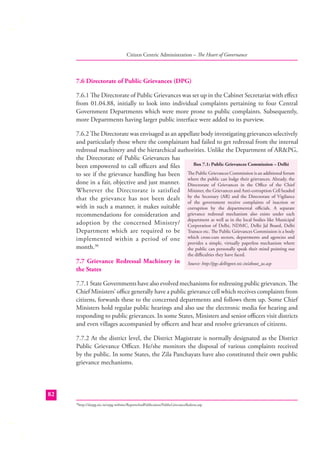Citizen Centric Administration – The Heart of Governance

7.6 Directorate of Public Grievances (DPG)
7.6.1 The Directorate of Public Grievances was set up in the Cabinet Secretariat with eﬀect
from 01.04.88, initially to look into individual complaints pertaining to four Central
Government Departments which were more prone to public complaints. Subsequently,
more Departments having larger public interface were added to its purview.
7.6.2 The Directorate was envisaged as an appellate body investigating grievances selectively
and particularly those where the complainant had failed to get redressal from the internal
redressal machinery and the hierarchical authorities. Unlike the Department of AR&PG,
the Directorate of Public Grievances has
Box 7.1: Public Grievances Commission – Delhi
been empowered to call oﬃcers and ﬁles
to see if the grievance handling has been The Public Grievances Commission is an additional forum
where the public can lodge their grievances. Already, the
done in a fair, objective and just manner. Directorate of Grievances in the Oﬃce of the Chief
Wherever the Directorate is satisfied Minister, the Grievances and Anti-corruption Cell headed
that the grievance has not been dealt by the Secretary (AR) and the Directorate of Vigilance
of the government receive complaints of inaction or
with in such a manner, it makes suitable corruption by the departmental oﬃcials. A separate
recommendations for consideration and grievance redressal mechanism also exists under each
department as well as in the local bodies like Municipal
adoption by the concerned Ministry/ Corporation of Delhi, NDMC, Delhi Jal Board, Delhi
Department which are required to be Transco etc. The Public Grievances Commission is a body
implemented within a period of one which cross-cuts sectors, departments and agencies and
provides a simple, virtually paperless mechanism where
month.30
the public can personally speak their mind pointing out
7.7 Grievance Redressal Machinery in
the States

the diﬃculties they have faced.

Source: http://pgc.delhigovt.nic.in/about_us.asp

7.7.1 State Governments have also evolved mechanisms for redressing public grievances. The
Chief Ministers’ oﬃce generally have a public grievance cell which receives complaints from
citizens, forwards these to the concerned departments and follows them up. Some Chief
Ministers hold regular public hearings and also use the electronic media for hearing and
responding to public grievances. In some States, Ministers and senior oﬃcers visit districts
and even villages accompanied by oﬃcers and hear and resolve grievances of citizens.
7.7.2 At the district level, the District Magistrate is normally designated as the District
Public Grievance Oﬃcer. He/she monitors the disposal of various complaints received
by the public. In some States, the Zila Panchayats have also constituted their own public
grievance mechanisms.

82
http://darpg.nic.in/arpg-website/ReportsAndPublication/PublicGrievanceRedress.asp

30

 