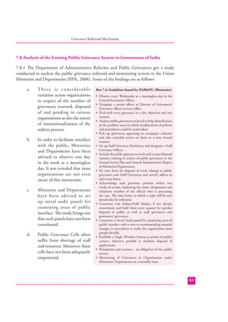 Grievance Redressal Mechanism

7.8 Analysis of the Existing Public Grievance System in Government of India
7.8.1 The Department of Administrative Reforms and Public Grievances got a study
conducted to analyse the public grievance redressal and monitoring system in the Union
Ministries and Departments (IIPA, 2008). Some of the ﬁndings are as follows:
a.

There is considerable
variation across organizations
in respect of the number of
grievances received, disposed
of and pending in various
organizations as also the extent
of institutionalization of the
redress process.

b.

In order to facilitate interface
with the public, Ministries
and Departments have been
advised to observe one day
in the week as a meetingless
day. It was revealed that most
organizations are not even
aware of this instruction.

c.

Ministries and Departments
have been advised to set
up social audit panels for
examining areas of public
interface. The study brings out
that such panels have not been
constituted.

d.

Public Grievance Cells often
suﬀer from shortage of staﬀ
and resources. Moreover, these
cells have not been adequately
empowered.

Box 7.2: Guidelines Issued by DAR&PG (Illustrative)
• Observe every Wednesday as a meetingless day in the
Central Secretariat Oﬃces.
• Designate a senior oﬃcer as Director of Grievances/
Grievance oﬃcer in every oﬃce.
• Deal with every grievance in a fair, objective and just
manner.
• Analyse public grievances received to help identiﬁcation
of the problem areas in which modiﬁcations of policies
and procedures could be undertaken.
• Pick up grievances appearing in newspaper columns
and take remedial action on them in a time bound
manner.
• Set up Staﬀ Grievance Machinery and designate a Staﬀ
Grievance Oﬃcer.
• Include the public grievances work and receipt/disposal
statistics relating to redress of public grievances in the
Annual Action Plan and Annual Administrative Report
of Ministries/Departments.
• Fix time limit for disposal of work relating to public
grievances and Staﬀ Grievances and strictly adhere to
such time limits.
• Acknowledge each grievance petition within two
weeks of receipt, indicating the name, designation and
telephone number of the oﬃcial who is processing
the case. The time frame in which a reply will be sent
should also be indicated.
• Constitute Lok Adalats/Staﬀ Adalats, if not already
constituted, and hold them every quarter for quicker
disposal of public as well as staﬀ grievances and
pensioners’ grievances.
• Constitute a Social Audit panel for examining areas of
public interface with a view to recommending essential
changes in procedures to make the organisation more
people-friendly.
• Establish a Single Window System at points of public
contact, wherever possible to facilitate disposal of
applications.
• Promptness and courtesy - an obligation of the public
service.
• Monitoring of Grievances in Organisations under
Ministries/ Departments on a monthly basis.

83

 