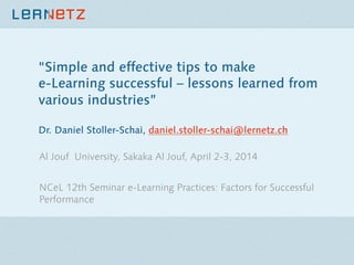 "Simple and effective tips to make
e-Learning successful – lessons learned from
various industries”
Dr. Daniel Stoller-Schai, daniel.stoller-schai@lernetz.ch 
Al Jouf University, Sakaka Al Jouf, April 2-3, 2014

NCeL 12th Seminar e-Learning Practices: Factors for Successful
Performance
 
