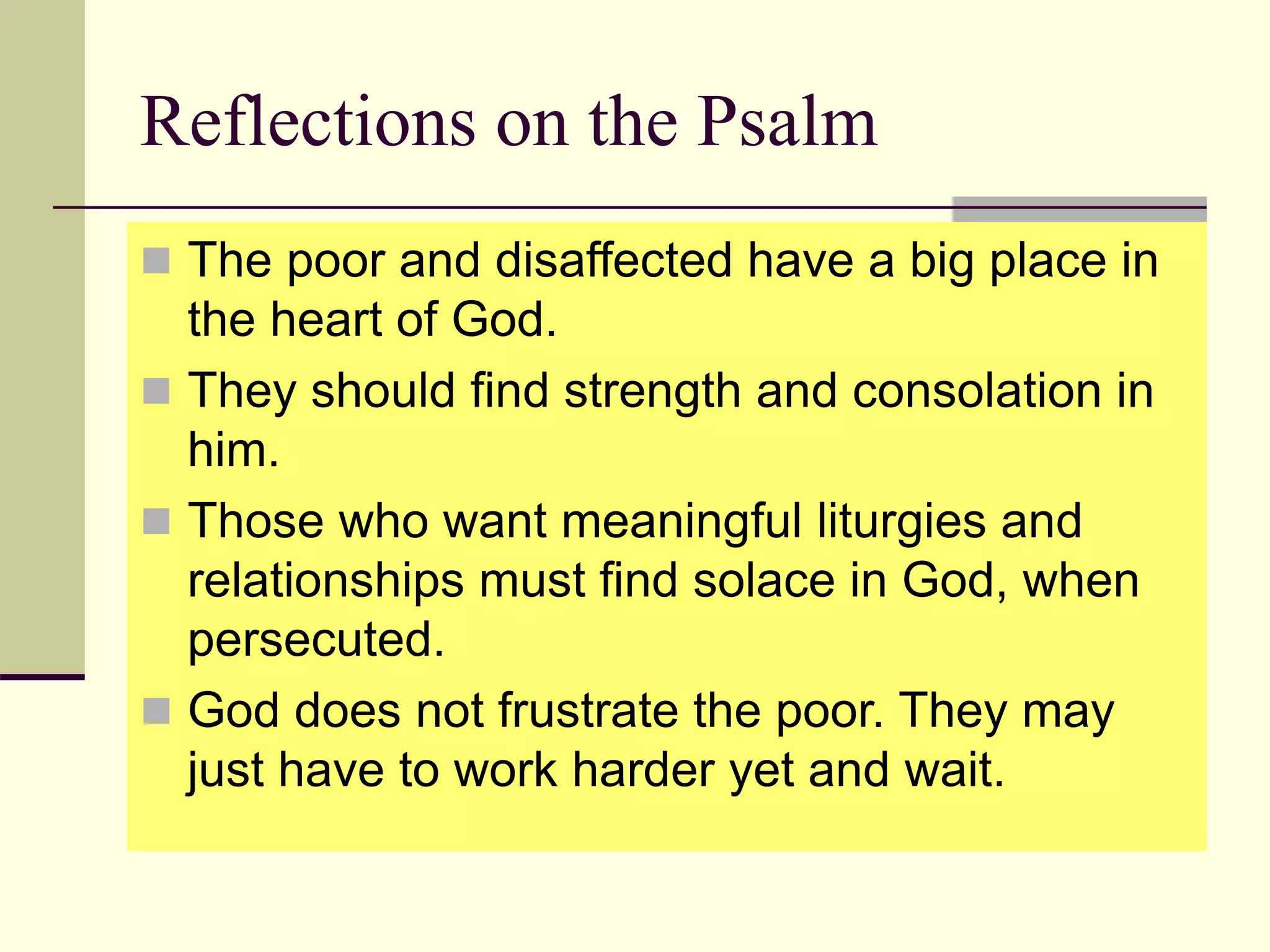 Reflections on the Psalm
 The poor and disaffected have a big place in
the heart of God.
 They should find strength and consolation in
him.
 Those who want meaningful liturgies and
relationships must find solace in God, when
persecuted.
 God does not frustrate the poor. They may
just have to work harder yet and wait.
 