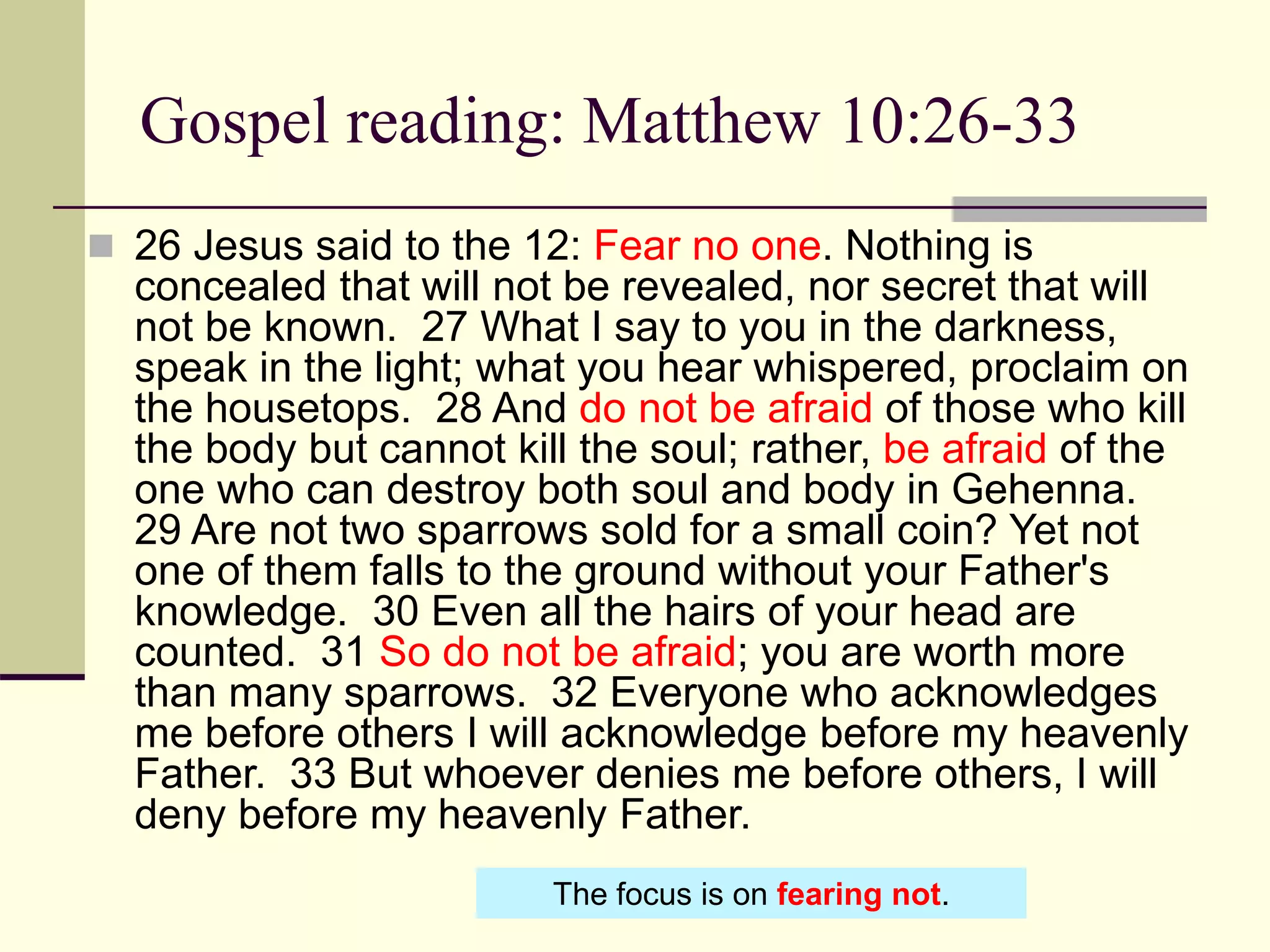 Gospel reading: Matthew 10:26-33
 26 Jesus said to the 12: Fear no one. Nothing is
concealed that will not be revealed, nor secret that will
not be known. 27 What I say to you in the darkness,
speak in the light; what you hear whispered, proclaim on
the housetops. 28 And do not be afraid of those who kill
the body but cannot kill the soul; rather, be afraid of the
one who can destroy both soul and body in Gehenna.
29 Are not two sparrows sold for a small coin? Yet not
one of them falls to the ground without your Father's
knowledge. 30 Even all the hairs of your head are
counted. 31 So do not be afraid; you are worth more
than many sparrows. 32 Everyone who acknowledges
me before others I will acknowledge before my heavenly
Father. 33 But whoever denies me before others, I will
deny before my heavenly Father.
The focus is on fearing not.
 