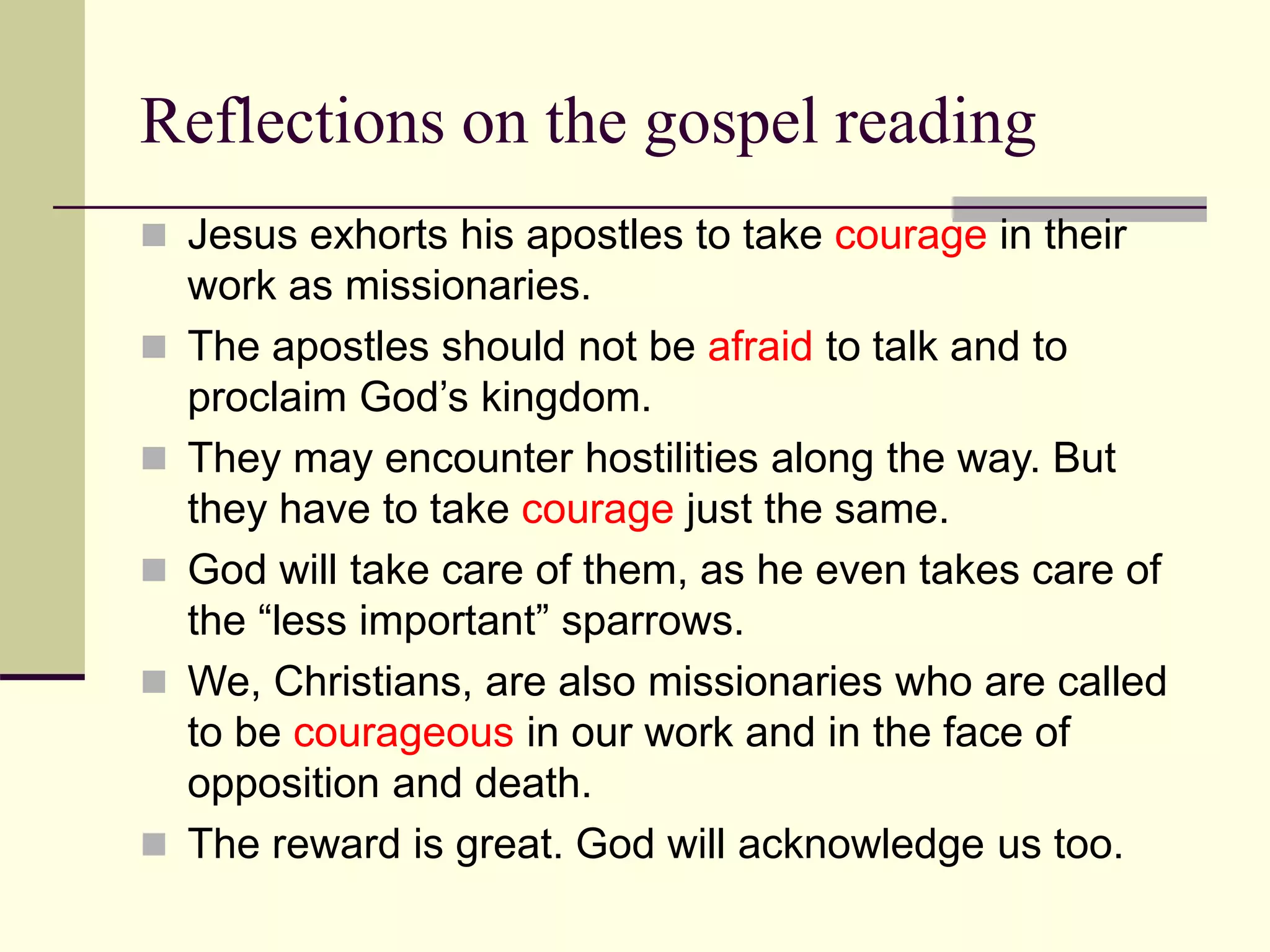 Reflections on the gospel reading
 Jesus exhorts his apostles to take courage in their
work as missionaries.
 The apostles should not be afraid to talk and to
proclaim God’s kingdom.
 They may encounter hostilities along the way. But
they have to take courage just the same.
 God will take care of them, as he even takes care of
the “less important” sparrows.
 We, Christians, are also missionaries who are called
to be courageous in our work and in the face of
opposition and death.
 The reward is great. God will acknowledge us too.
 