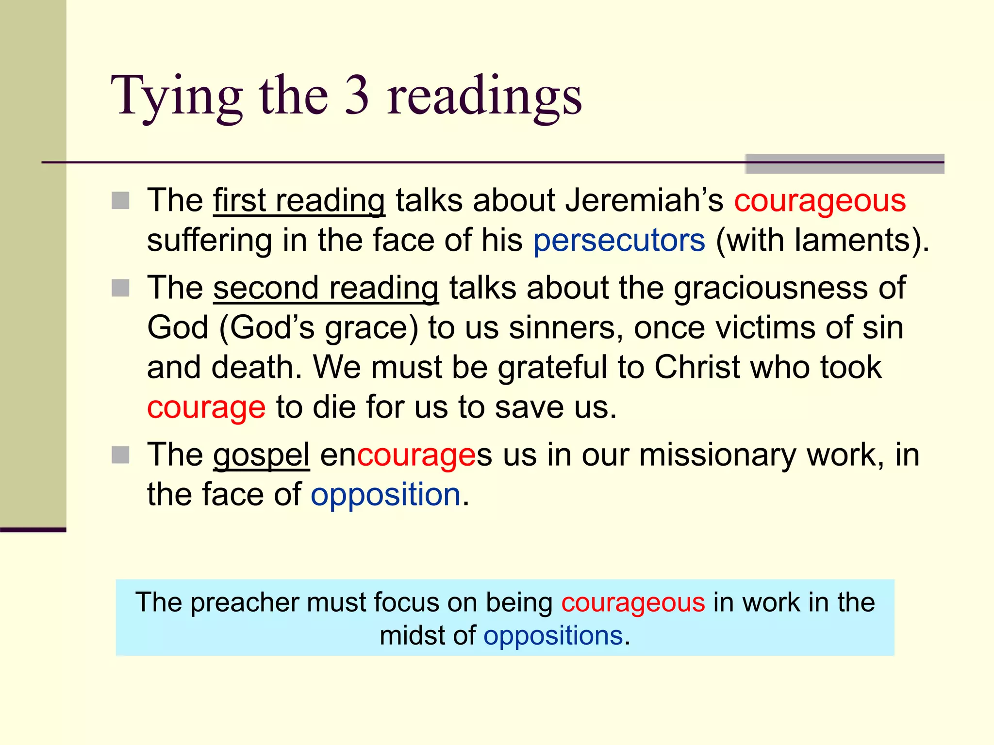 Tying the 3 readings
 The first reading talks about Jeremiah’s courageous
suffering in the face of his persecutors (with laments).
 The second reading talks about the graciousness of
God (God’s grace) to us sinners, once victims of sin
and death. We must be grateful to Christ who took
courage to die for us to save us.
 The gospel encourages us in our missionary work, in
the face of opposition.
The preacher must focus on being courageous in work in the
midst of oppositions.
 