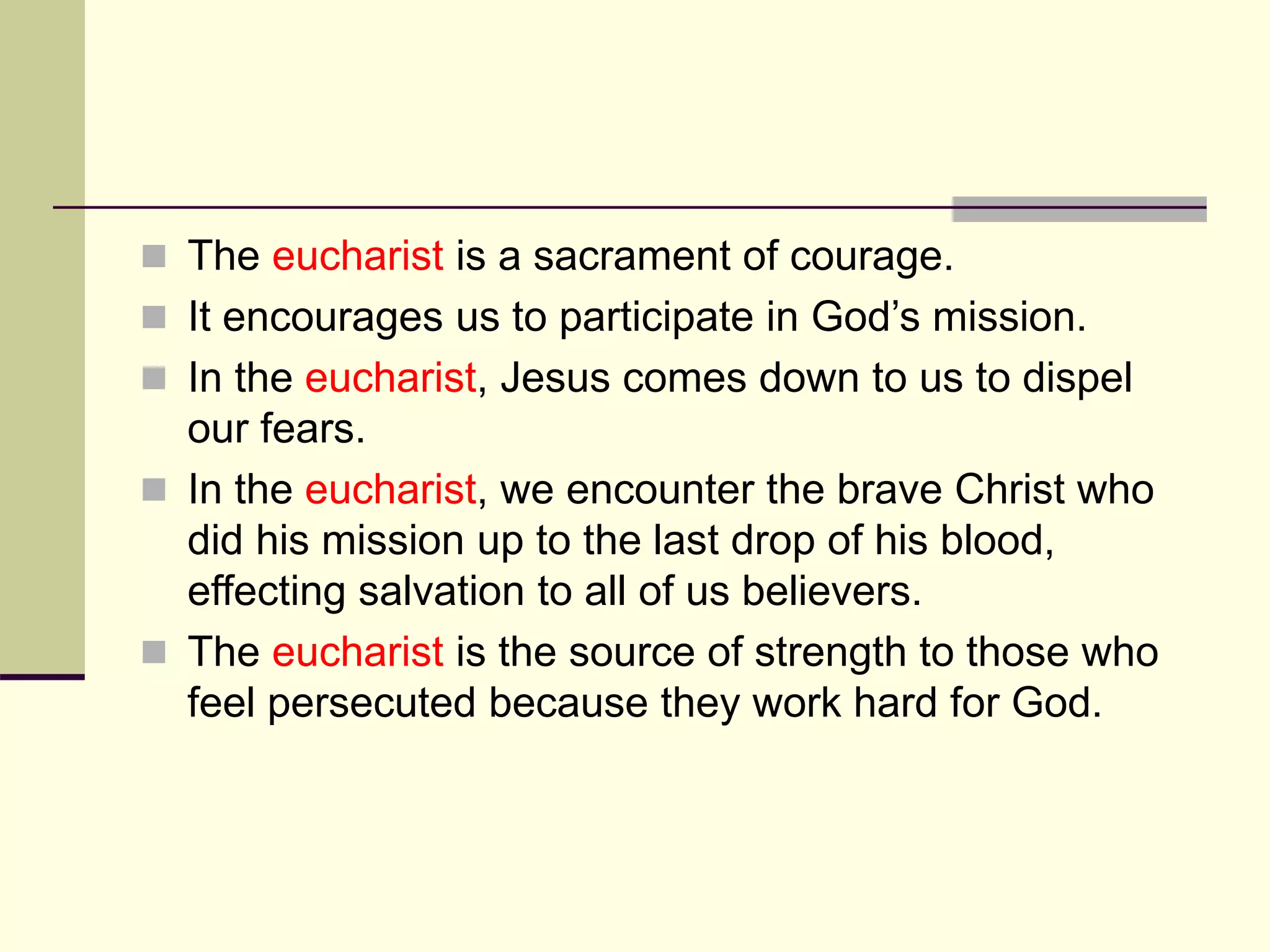  The eucharist is a sacrament of courage.
 It encourages us to participate in God’s mission.
 In the eucharist, Jesus comes down to us to dispel
our fears.
 In the eucharist, we encounter the brave Christ who
did his mission up to the last drop of his blood,
effecting salvation to all of us believers.
 The eucharist is the source of strength to those who
feel persecuted because they work hard for God.
 