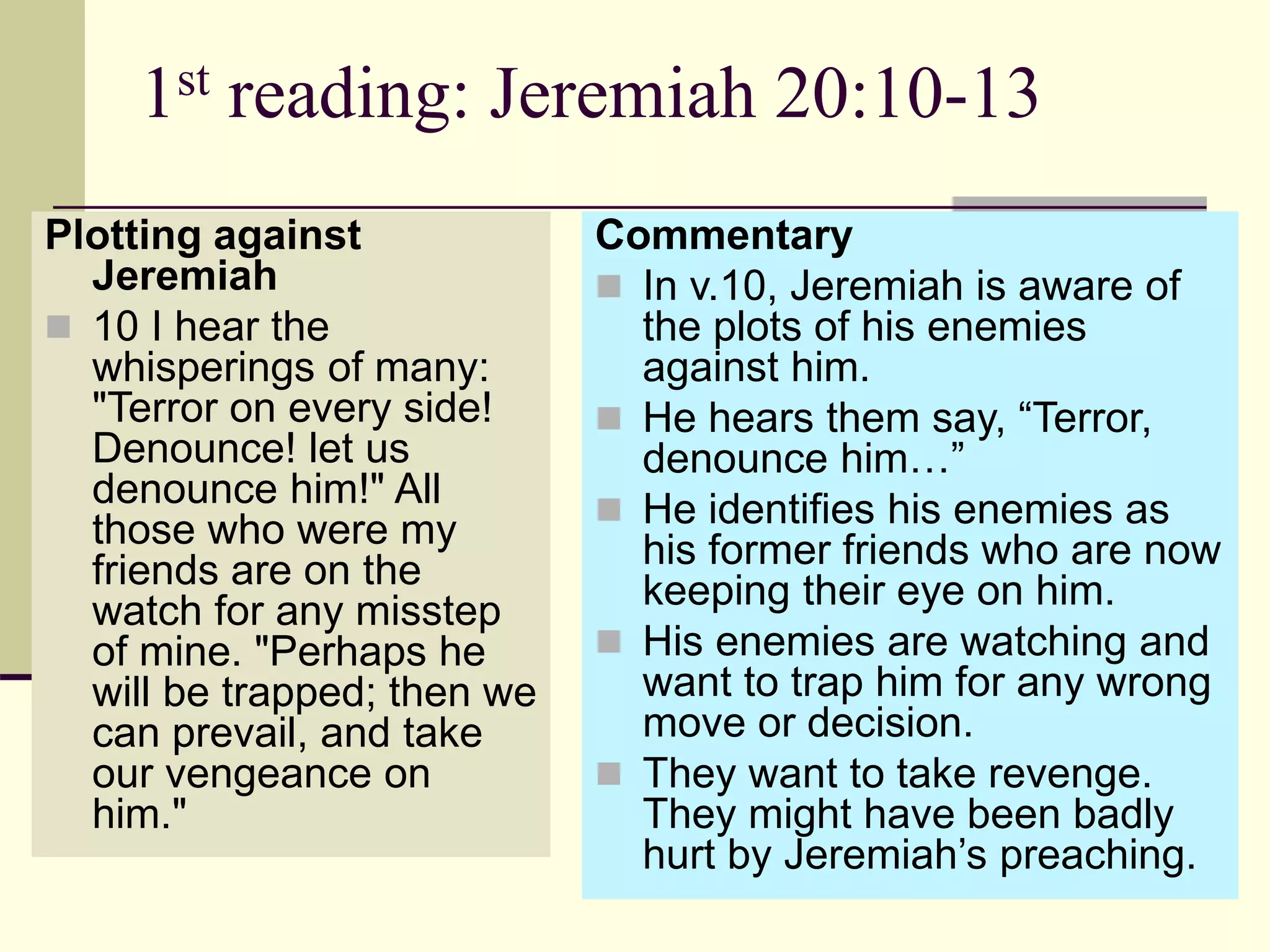 1st reading: Jeremiah 20:10-13
Plotting against
Jeremiah
 10 I hear the
whisperings of many:
"Terror on every side!
Denounce! let us
denounce him!" All
those who were my
friends are on the
watch for any misstep
of mine. "Perhaps he
will be trapped; then we
can prevail, and take
our vengeance on
him."
Commentary
 In v.10, Jeremiah is aware of
the plots of his enemies
against him.
 He hears them say, “Terror,
denounce him…”
 He identifies his enemies as
his former friends who are now
keeping their eye on him.
 His enemies are watching and
want to trap him for any wrong
move or decision.
 They want to take revenge.
They might have been badly
hurt by Jeremiah’s preaching.
 