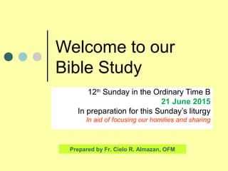 Welcome to our
Bible Study
12th
Sunday in the Ordinary Time B
21 June 2015
In preparation for this Sunday’s liturgy
In aid of focusing our homilies and sharing
Prepared by Fr. Cielo R. Almazan, OFM
 