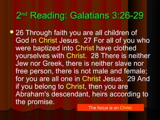 22ndnd
Reading: Galatians 3:26-29Reading: Galatians 3:26-29
26 Through faith you are all children of
God in Christ Jesus. 27 For all of you who
were baptized into Christ have clothed
yourselves with Christ. 28 There is neither
Jew nor Greek, there is neither slave nor
free person, there is not male and female;
for you are all one in Christ Jesus. 29 And
if you belong to Christ, then you are
Abraham's descendant, heirs according to
the promise.
The focus is on Christ.
 