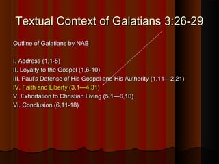 Textual Context of Galatians 3:26-29Textual Context of Galatians 3:26-29
Outline of Galatians by NABOutline of Galatians by NAB
I. Address (1,1-5)I. Address (1,1-5)
II. Loyalty to the Gospel (1,6-10)II. Loyalty to the Gospel (1,6-10)
III. Paul’s Defense of His Gospel and His Authority (1,11—2,21)III. Paul’s Defense of His Gospel and His Authority (1,11—2,21)
IV. Faith and Liberty (3,1—4,31)IV. Faith and Liberty (3,1—4,31)
V. Exhortation to Christian Living (5,1—6,10)V. Exhortation to Christian Living (5,1—6,10)
VI. Conclusion (6,11-18)VI. Conclusion (6,11-18)
 
