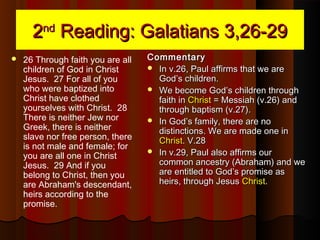 22ndnd
Reading: Galatians 3,26-29Reading: Galatians 3,26-29
 26 Through faith you are all
children of God in Christ
Jesus. 27 For all of you
who were baptized into
Christ have clothed
yourselves with Christ. 28
There is neither Jew nor
Greek, there is neither
slave nor free person, there
is not male and female; for
you are all one in Christ
Jesus. 29 And if you
belong to Christ, then you
are Abraham's descendant,
heirs according to the
promise.
CommentaryCommentary
 In v.26, Paul affirms that we areIn v.26, Paul affirms that we are
God’s children.God’s children.
 We become God’s children throughWe become God’s children through
faith infaith in ChristChrist = Messiah (v.26) and= Messiah (v.26) and
through baptism (v.27).through baptism (v.27).
 In God’s family, there are noIn God’s family, there are no
distinctions. We are made one indistinctions. We are made one in
ChristChrist. V.28. V.28
 In v.29, Paul also affirms ourIn v.29, Paul also affirms our
common ancestry (Abraham) and wecommon ancestry (Abraham) and we
are entitled to God’s promise asare entitled to God’s promise as
heirs, through Jesusheirs, through Jesus ChristChrist..
 