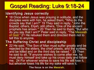 Gospel Reading: Luke 9:18-24Gospel Reading: Luke 9:18-24
Identifying Jesus correctly
 18 Once when Jesus was praying in solitude, and the
disciples were with him, he asked them, "Who do the
crowds say that I am?“ 19 They said in reply, "John the
Baptist; others, Elijah; still others, 'One of the ancient
prophets has arisen.'“ 20 Then he said to them, "But who
do you say that I am?" Peter said in reply, "The Messiah
of God.“ 21 He rebuked them and directed them not to
tell this to anyone.
The Suffering Christ and discipleship
 22 He said, "The Son of Man must suffer greatly and be
rejected by the elders, the chief priests, and the scribes,
and be killed and on the third day be raised.” 23 Then
he said to all, "If anyone wishes to come after me, he
must deny himself and take up his cross daily and follow
me. 24 For whoever wishes to save his life will lose it,
but whoever loses his life for my sake will save it.
The focus is on the Messiah.
 