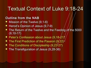 Textual Context of Luke 9:18-24Textual Context of Luke 9:18-24
Outline from the NABOutline from the NAB
 Mission of the Twelve (9,1-6)Mission of the Twelve (9,1-6)
 Herod’s Opinion of Jesus (9,7-9)Herod’s Opinion of Jesus (9,7-9)
 The Return of the Twelve and the Feeding of the 5000The Return of the Twelve and the Feeding of the 5000
(9,10-17)(9,10-17)
 Peter’s Confession about Jesus (9,18-21)Peter’s Confession about Jesus (9,18-21)
 The First Prediction of the Passion (9,22)The First Prediction of the Passion (9,22)
 The Conditions of Discipleship (9,23-27)The Conditions of Discipleship (9,23-27)
 The Transfiguration of Jesus (9,28-36)The Transfiguration of Jesus (9,28-36)
 