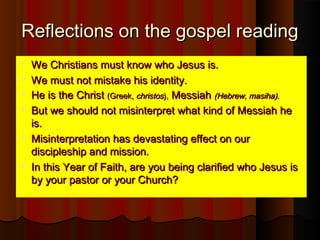 Reflections on the gospel readingReflections on the gospel reading
 We Christians must know who Jesus is.We Christians must know who Jesus is.
 We must not mistake his identity.We must not mistake his identity.
 He is the ChristHe is the Christ (Greek,(Greek, christoschristos),), MessiahMessiah (Hebrew, masiha).(Hebrew, masiha).
 But we should not misinterpret what kind of Messiah heBut we should not misinterpret what kind of Messiah he
is.is.
 Misinterpretation has devastating effect on ourMisinterpretation has devastating effect on our
discipleship and mission.discipleship and mission.
 In this Year of Faith, are you being clarified who Jesus isIn this Year of Faith, are you being clarified who Jesus is
by your pastor or your Church?by your pastor or your Church?
 