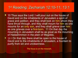 11stst
Reading: Zechariah 12:10-11; 13:1Reading: Zechariah 12:10-11; 13:1
 10 Thus says the Lord: I will pour out on the house of
David and on the inhabitants of Jerusalem a spirit of
grace and petition; and they shall look on him whom they
have thrust through, and they shall mourn for him as one
mourns for an only son, and they shall grieve over him
as one grieves over a first-born. 11 On that day the
mourning in Jerusalem shall be as great as the mourning
of Hadadrimmon in the plain of Megiddo.
 13:1 On that day there shall be open to the house of
David and to the inhabitants of Jerusalem, a fountain to
purify from sin and uncleanness.
The focus is on the messiah.
 