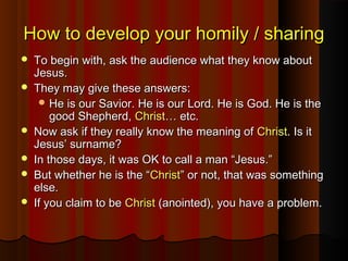 How to develop your homily / sharingHow to develop your homily / sharing
 To begin with, ask the audience what they know aboutTo begin with, ask the audience what they know about
Jesus.Jesus.
 They may give these answers:They may give these answers:
 He is our Savior. He is our Lord. He is God. He is theHe is our Savior. He is our Lord. He is God. He is the
good Shepherd,good Shepherd, ChristChrist… etc.… etc.
 Now ask if they really know the meaning ofNow ask if they really know the meaning of ChristChrist. Is it. Is it
Jesus’ surname?Jesus’ surname?
 In those days, it was OK to call a man “Jesus.”In those days, it was OK to call a man “Jesus.”
 But whether he is the “But whether he is the “ChristChrist” or not, that was something” or not, that was something
else.else.
 If you claim to beIf you claim to be ChristChrist (anointed), you have a problem.(anointed), you have a problem.
 