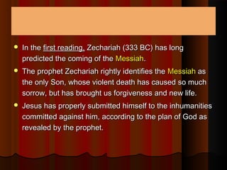  In theIn the first reading,first reading, Zechariah (333 BC) has longZechariah (333 BC) has long
predicted the coming of thepredicted the coming of the MessiahMessiah..
 The prophet Zechariah rightly identifies theThe prophet Zechariah rightly identifies the MessiahMessiah asas
the only Son, whose violent death has caused so muchthe only Son, whose violent death has caused so much
sorrow, but has brought us forgiveness and new life.sorrow, but has brought us forgiveness and new life.
 Jesus has properly submitted himself to the inhumanitiesJesus has properly submitted himself to the inhumanities
committed against him, according to the plan of God ascommitted against him, according to the plan of God as
revealed by the prophet.revealed by the prophet.
 