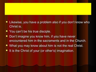  Likewise, you have a problem also if you don’t know whoLikewise, you have a problem also if you don’t know who
Christ is.Christ is.
 You can’t be his true disciple.You can’t be his true disciple.
 Don’t imagine you know him, if you have neverDon’t imagine you know him, if you have never
encountered him in the sacraments and in the Church.encountered him in the sacraments and in the Church.
 What you may know about him is not the real Christ.What you may know about him is not the real Christ.
 It is the Christ of your (or other’s) imagination.It is the Christ of your (or other’s) imagination.
 