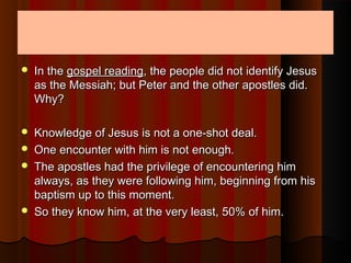  In theIn the gospel readinggospel reading, the people did not identify Jesus, the people did not identify Jesus
as the Messiah; but Peter and the other apostles did.as the Messiah; but Peter and the other apostles did.
Why?Why?
 Knowledge of Jesus is not a one-shot deal.Knowledge of Jesus is not a one-shot deal.
 One encounter with him is not enough.One encounter with him is not enough.
 The apostles had the privilege of encountering himThe apostles had the privilege of encountering him
always, as they were following him, beginning from hisalways, as they were following him, beginning from his
baptism up to this moment.baptism up to this moment.
 So they know him, at the very least, 50% of him.So they know him, at the very least, 50% of him.
 