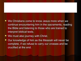 We Christians come to know Jesus more when weWe Christians come to know Jesus more when we
continue encountering him in the sacraments, readingcontinue encountering him in the sacraments, reading
the Bible and listening to those who are trained tothe Bible and listening to those who are trained to
interpret biblical texts.interpret biblical texts.
 We must also journey with Christ.We must also journey with Christ.
 Our knowledge of him as the Messiah will never beOur knowledge of him as the Messiah will never be
complete, if we refuse to carry our crosses and becomplete, if we refuse to carry our crosses and be
crucified at the end.crucified at the end.
 