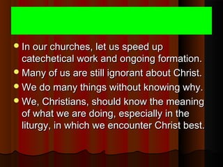 In our churches, let us speed upIn our churches, let us speed up
catechetical work and ongoing formation.catechetical work and ongoing formation.
Many of us are still ignorant about Christ.Many of us are still ignorant about Christ.
We do many things without knowing why.We do many things without knowing why.
We, Christians, should know the meaningWe, Christians, should know the meaning
of what we are doing, especially in theof what we are doing, especially in the
liturgy, in which we encounter Christ best.liturgy, in which we encounter Christ best.
 