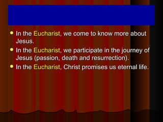  In theIn the EucharistEucharist, we come to know more about, we come to know more about
Jesus.Jesus.
 In theIn the EucharistEucharist, we participate in the journey of, we participate in the journey of
Jesus (passion, death and resurrection).Jesus (passion, death and resurrection).
 In theIn the EucharistEucharist, Christ promises us eternal life., Christ promises us eternal life.
 