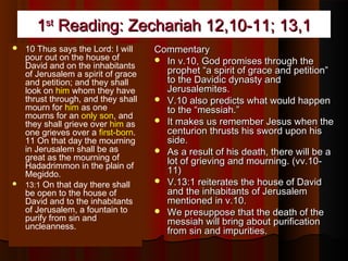 11stst
Reading: Zechariah 12,10-11; 13,1Reading: Zechariah 12,10-11; 13,1
 10 Thus says the Lord: I will
pour out on the house of
David and on the inhabitants
of Jerusalem a spirit of grace
and petition; and they shall
look on him whom they have
thrust through, and they shall
mourn for him as one
mourns for an only son, and
they shall grieve over him as
one grieves over a first-born.
11 On that day the mourning
in Jerusalem shall be as
great as the mourning of
Hadadrimmon in the plain of
Megiddo.
 13:1 On that day there shall
be open to the house of
David and to the inhabitants
of Jerusalem, a fountain to
purify from sin and
uncleanness.
CommentaryCommentary
 In v.10, God promises through theIn v.10, God promises through the
prophet “a spirit of grace and petition”prophet “a spirit of grace and petition”
to the Davidic dynasty andto the Davidic dynasty and
Jerusalemites.Jerusalemites.
 V.10 also predicts what would happenV.10 also predicts what would happen
to the “messiah.”to the “messiah.”
 It makes us remember Jesus when theIt makes us remember Jesus when the
centurion thrusts his sword upon hiscenturion thrusts his sword upon his
side.side.
 As a result of his death, there will be aAs a result of his death, there will be a
lot of grieving and mourning. (vv.10-lot of grieving and mourning. (vv.10-
11)11)
 V.13:1 reiterates the house of DavidV.13:1 reiterates the house of David
and the inhabitants of Jerusalemand the inhabitants of Jerusalem
mentioned in v.10.mentioned in v.10.
 We presuppose that the death of theWe presuppose that the death of the
messiah will bring about purificationmessiah will bring about purification
from sin and impurities.from sin and impurities.
 