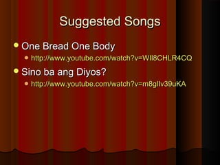 Suggested SongsSuggested Songs
One Bread One BodyOne Bread One Body
 http://www.youtube.com/watch?v=WIl8CHLR4CQhttp://www.youtube.com/watch?v=WIl8CHLR4CQ
Sino ba ang Diyos?Sino ba ang Diyos?
 http://www.youtube.com/watch?v=m8glIv39uKAhttp://www.youtube.com/watch?v=m8glIv39uKA
 