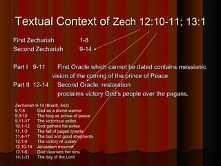 Textual Context ofTextual Context of Zech 12:10-11; 13:1Zech 12:10-11; 13:1
First ZechariahFirst Zechariah 1-81-8
Second ZechariahSecond Zechariah 9-149-14
Part I 9-11Part I 9-11 First Oracle which cannot be dated contains messianicFirst Oracle which cannot be dated contains messianic
vision of the coming of the prince of Peacevision of the coming of the prince of Peace
Part II 12-14Part II 12-14 Second Oracle: restorationSecond Oracle: restoration
proclaims victory God's people over the pagans.proclaims victory God's people over the pagans.
Zechariah 9-14 (Boadt, 442)
9,1-8 God as a divine warrior
9,9-10 The king as prince of peace
9,11-17 The victorious exiles
10,1-12 God gathers his exiles
11,1-3 The fall of pagan tyrants
11,4-17 The bad and good shepherds
12,1-9 The victory of Judah
12,10-14 Jerusalem mourns
13,1-6 God cleanses her sins
14,1-21 The day of the Lord
 