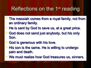 Reflections on the 1Reflections on the 1stst
readingreading
 The messiah comes from a royal family, not fromThe messiah comes from a royal family, not from
an ordinary family.an ordinary family.
 He is sent by God to save us, at a great price.He is sent by God to save us, at a great price.
 God does not send just anybody, but his onlyGod does not send just anybody, but his only
Son.Son.
 God is generous with his love.God is generous with his love.
 His son is the same. He is willing to undergoHis son is the same. He is willing to undergo
pain and death.pain and death.
 We must realize how God treasures us, sinners.We must realize how God treasures us, sinners.
 