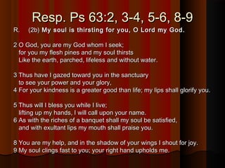 Resp. Ps 63:2, 3-4, 5-6, 8-9Resp. Ps 63:2, 3-4, 5-6, 8-9
R.     (2b)R.     (2b) My soul is thirsting for you, O Lord my God.My soul is thirsting for you, O Lord my God.
2 O God, you are my God whom I seek;2 O God, you are my God whom I seek;
for you my flesh pines and my soul thirstsfor you my flesh pines and my soul thirsts
Like the earth, parched, lifeless and without water.Like the earth, parched, lifeless and without water.
3 Thus have I gazed toward you in the sanctuary3 Thus have I gazed toward you in the sanctuary
to see your power and your glory,to see your power and your glory,
4 For your kindness is a greater good than life; my lips shall glorify you.4 For your kindness is a greater good than life; my lips shall glorify you.
5 Thus will I bless you while I live;5 Thus will I bless you while I live;
lifting up my hands, I will call upon your name.lifting up my hands, I will call upon your name.
6 As with the riches of a banquet shall my soul be satisfied,6 As with the riches of a banquet shall my soul be satisfied,
and with exultant lips my mouth shall praise you.and with exultant lips my mouth shall praise you.
8 You are my help, and in the shadow of your wings I shout for joy.8 You are my help, and in the shadow of your wings I shout for joy.
9 My soul clings fast to you; your right hand upholds me.9 My soul clings fast to you; your right hand upholds me.
 