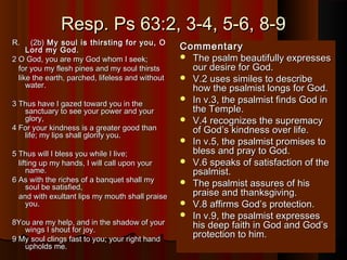 Resp. Ps 63:2, 3-4, 5-6, 8-9Resp. Ps 63:2, 3-4, 5-6, 8-9
R.     (2b)R.     (2b) My soul is thirsting for you, OMy soul is thirsting for you, O
Lord my God.Lord my God.
2 O God, you are my God whom I seek;2 O God, you are my God whom I seek;
for you my flesh pines and my soul thirstsfor you my flesh pines and my soul thirsts
like the earth, parched, lifeless and withoutlike the earth, parched, lifeless and without
water.water.
3 Thus have I gazed toward you in the3 Thus have I gazed toward you in the
sanctuary to see your power and yoursanctuary to see your power and your
glory,glory,
4 For your kindness is a greater good than4 For your kindness is a greater good than
life; my lips shall glorify you.life; my lips shall glorify you.
5 Thus will I bless you while I live;5 Thus will I bless you while I live;
lifting up my hands, I will call upon yourlifting up my hands, I will call upon your
name.name.
6 As with the riches of a banquet shall my6 As with the riches of a banquet shall my
soul be satisfied,soul be satisfied,
and with exultant lips my mouth shall praiseand with exultant lips my mouth shall praise
you.you.
8You are my help, and in the shadow of your8You are my help, and in the shadow of your
wings I shout for joy.wings I shout for joy.
9 My soul clings fast to you; your right hand9 My soul clings fast to you; your right hand
upholds me.upholds me.
CommentaryCommentary
 The psalm beautifully expressesThe psalm beautifully expresses
our desire for God.our desire for God.
 V.2 uses similes to describeV.2 uses similes to describe
how the psalmist longs for God.how the psalmist longs for God.
 In v.3, the psalmist finds God inIn v.3, the psalmist finds God in
the Temple.the Temple.
 V.4 recognizes the supremacyV.4 recognizes the supremacy
of God’s kindness over life.of God’s kindness over life.
 In v.5, the psalmist promises toIn v.5, the psalmist promises to
bless and pray to God.bless and pray to God.
 V.6 speaks of satisfaction of theV.6 speaks of satisfaction of the
psalmist.psalmist.
 The psalmist assures of hisThe psalmist assures of his
praise and thanksgiving.praise and thanksgiving.
 V.8 affirms God’s protection.V.8 affirms God’s protection.
 In v.9, the psalmist expressesIn v.9, the psalmist expresses
his deep faith in God and God’shis deep faith in God and God’s
protection to him.protection to him.
 