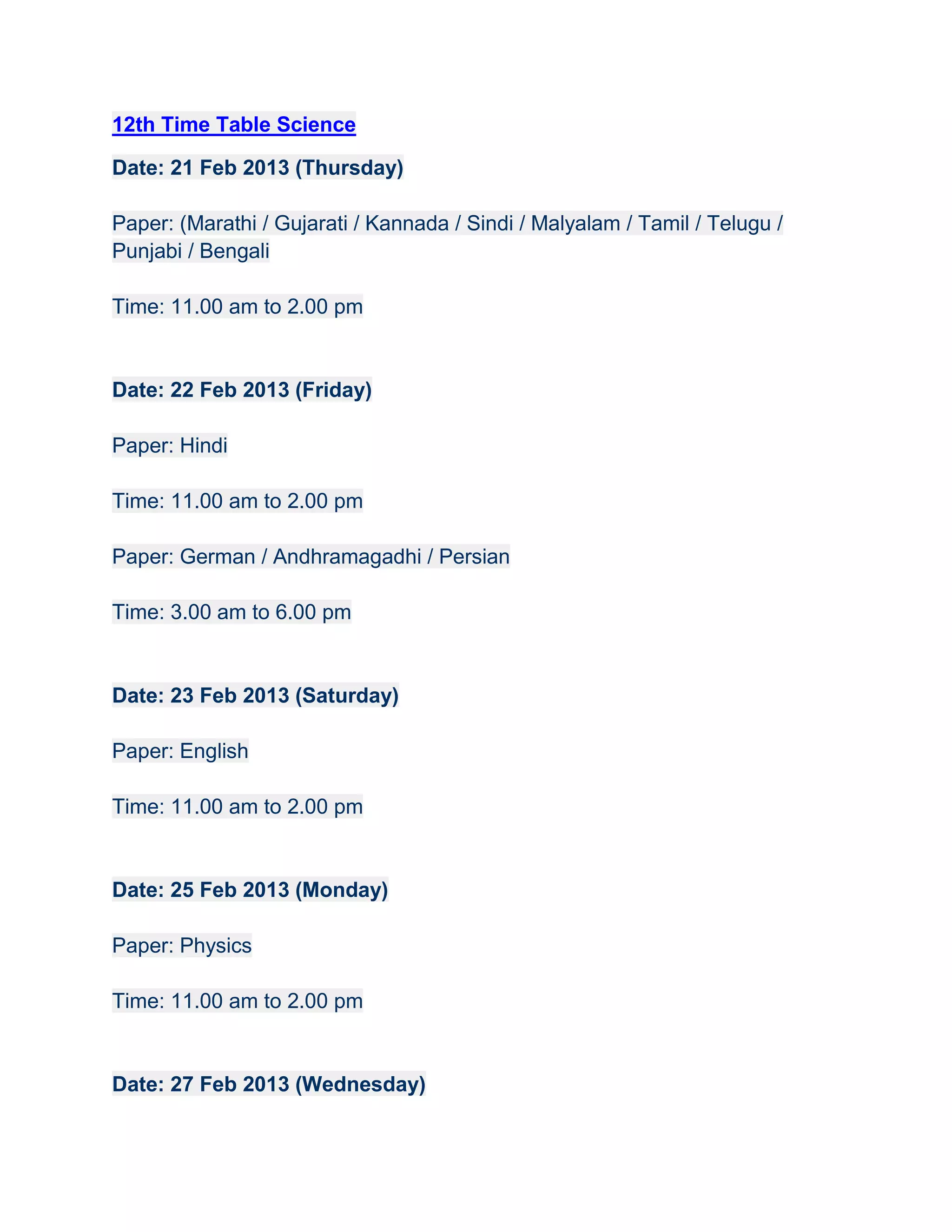 12th Time Table Science

Date: 21 Feb 2013 (Thursday)

Paper: (Marathi / Gujarati / Kannada / Sindi / Malyalam / Tamil / Telugu /
Punjabi / Bengali

Time: 11.00 am to 2.00 pm


Date: 22 Feb 2013 (Friday)

Paper: Hindi

Time: 11.00 am to 2.00 pm

Paper: German / Andhramagadhi / Persian

Time: 3.00 am to 6.00 pm


Date: 23 Feb 2013 (Saturday)

Paper: English

Time: 11.00 am to 2.00 pm


Date: 25 Feb 2013 (Monday)

Paper: Physics

Time: 11.00 am to 2.00 pm


Date: 27 Feb 2013 (Wednesday)
 