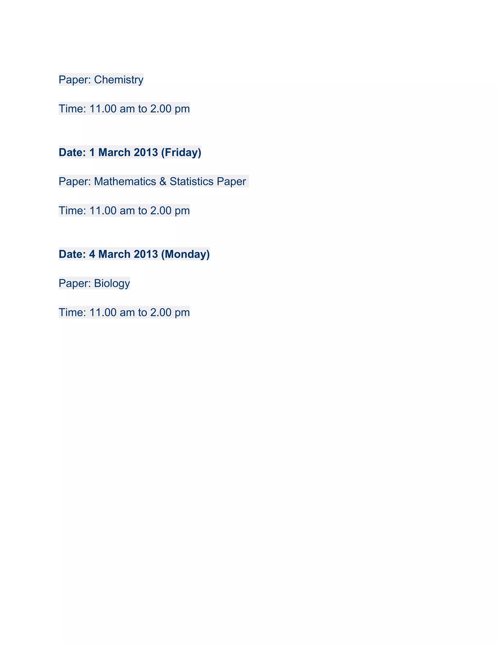 Paper: Chemistry

Time: 11.00 am to 2.00 pm


Date: 1 March 2013 (Friday)

Paper: Mathematics & Statistics Paper

Time: 11.00 am to 2.00 pm


Date: 4 March 2013 (Monday)

Paper: Biology

Time: 11.00 am to 2.00 pm
 