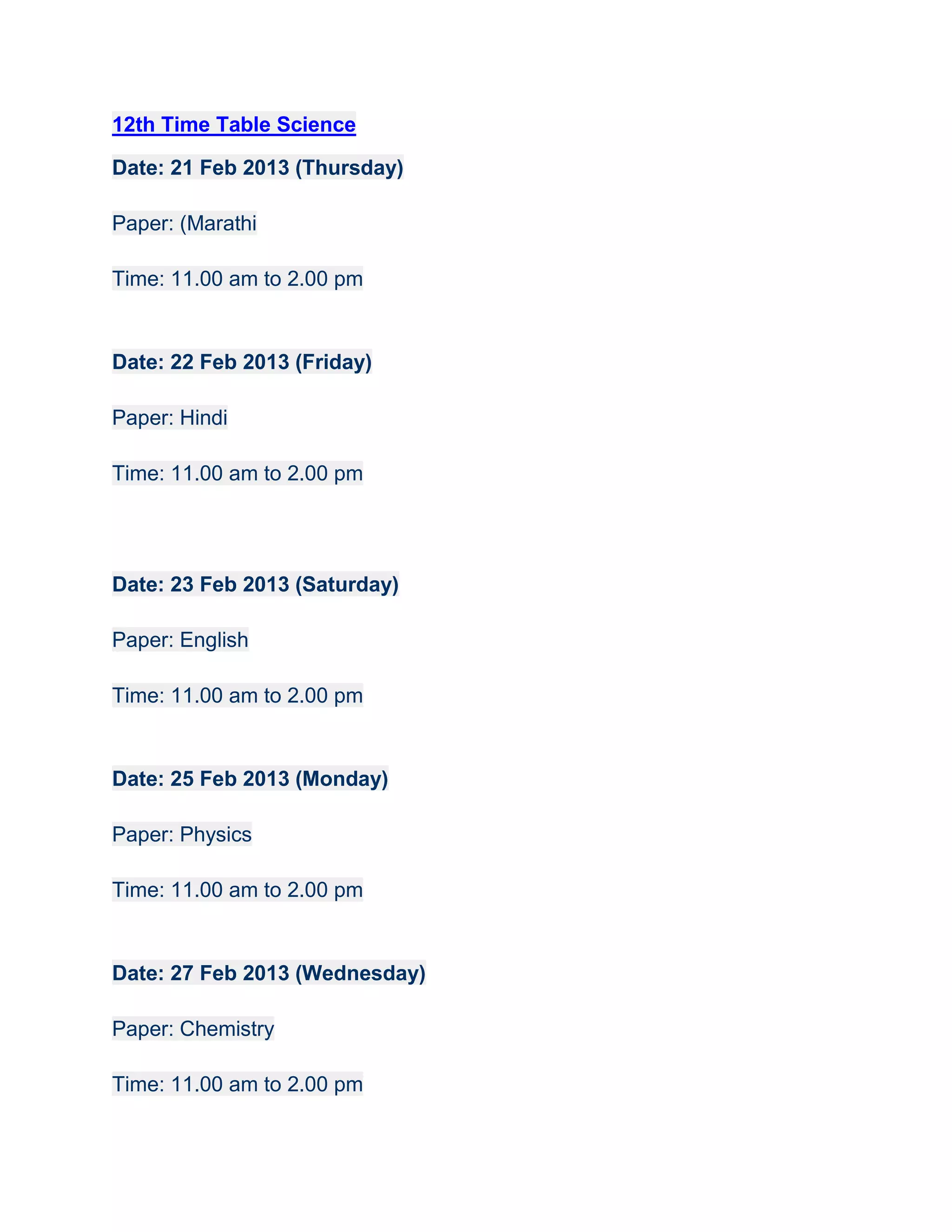12th Time Table Science

Date: 21 Feb 2013 (Thursday)

Paper: (Marathi

Time: 11.00 am to 2.00 pm


Date: 22 Feb 2013 (Friday)

Paper: Hindi

Time: 11.00 am to 2.00 pm




Date: 23 Feb 2013 (Saturday)

Paper: English

Time: 11.00 am to 2.00 pm


Date: 25 Feb 2013 (Monday)

Paper: Physics

Time: 11.00 am to 2.00 pm


Date: 27 Feb 2013 (Wednesday)

Paper: Chemistry

Time: 11.00 am to 2.00 pm
 