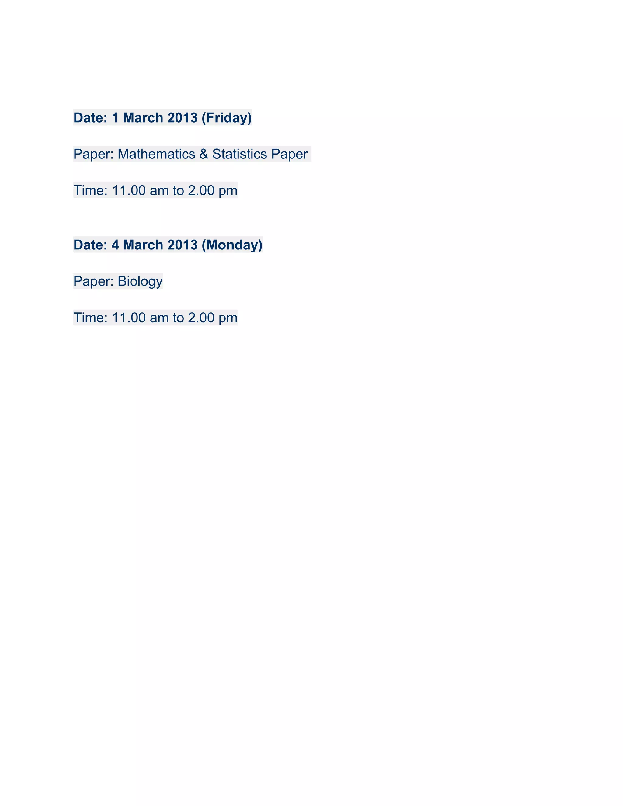 Date: 1 March 2013 (Friday)

Paper: Mathematics & Statistics Paper

Time: 11.00 am to 2.00 pm


Date: 4 March 2013 (Monday)

Paper: Biology

Time: 11.00 am to 2.00 pm
 
