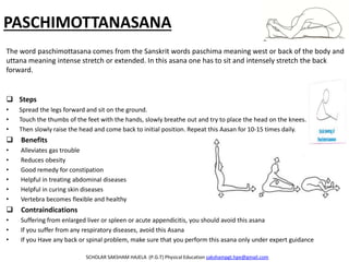 PASCHIMOTTANASANA
 Steps
• Spread the legs forward and sit on the ground.
• Touch the thumbs of the feet with the hands, slowly breathe out and try to place the head on the knees.
• Then slowly raise the head and come back to initial position. Repeat this Aasan for 10-15 times daily.
 Benefits
• Alleviates gas trouble
• Reduces obesity
• Good remedy for constipation
• Helpful in treating abdominal diseases
• Helpful in curing skin diseases
• Vertebra becomes flexible and healthy
 Contraindications
• Suffering from enlarged liver or spleen or acute appendicitis, you should avoid this asana
• If you suffer from any respiratory diseases, avoid this Asana
• If you Have any back or spinal problem, make sure that you perform this asana only under expert guidance
SCHOLAR SAKSHAM HAJELA (P.G.T) Physical Education sakshampgt.hpe@gmail.com
The word paschimottasana comes from the Sanskrit words paschima meaning west or back of the body and
uttana meaning intense stretch or extended. In this asana one has to sit and intensely stretch the back
forward.
 