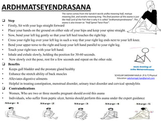 ARDHMATSEYENDRASANA
 Step
• Firstly, Sit with your legs straight forward
• Place your hands on the ground on either side of your hips and keep your spine straight.
• Now, bend your left leg gently so that your left heel touches the right hip.
• Cross your right leg over your left leg in such a way that your right leg ends next to your left knee.
• Bend your upper torso to the right and keep your left hand parallel to your right leg.
• Touch your right toes with your left hand.
• Inhale and exhale slowly, holding the position for 30-60 seconds.
• Now slowly exit the pose, rest for a few seconds and repeat on the other side.
 Benefits
• Keeps gall bladder and the prostate gland healthy
• Enhance the stretch ability of back muscles
• Alleviates digestive ailments
• Helpful in treating constipation, menstrual disorder, urinary tract disorder and cervical spondylitis
 Contraindications
• Women, Who are two or three months pregnant should avoid this asana
• Individuals, who suffer from peptic ulcer, hernia should perform this asana under the expert guidance
SCHOLAR SAKSHAM HAJELA (P.G.T) Physical
Education sakshampgt.hpe@gmail.com
The name comes from the Sanskrit words ardha meaning half, matsya
meaning fish, and eendra meaning king. The final position of this asana is just
like Half Lord of the Fish that is why it is called “ardhamatsyendrasana”. This
asana is also known as “Half Spinal Twist Pose”.
 