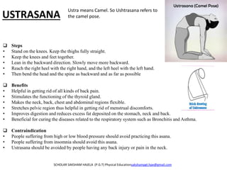 USTRASANA
 Steps
• Stand on the knees. Keep the thighs fully straight.
• Keep the knees and feet together.
• Lean in the backward direction. Slowly move more backward.
• Reach the right heel with the right hand, and the left heel with the left hand.
• Then bend the head and the spine as backward and as far as possible
 Benefits
• Helpful in getting rid of all kinds of back pain.
• Stimulates the functioning of the thyroid gland.
• Makes the neck, back, chest and abdominal regions flexible.
• Stretches pelvic region thus helpful in getting rid of menstrual discomforts.
• Improves digestion and reduces excess fat deposited on the stomach, neck and back.
• Beneficial for curing the diseases related to the respiratory system such as Bronchitis and Asthma.
 Contraindication
• People suffering from high or low blood pressure should avoid practicing this asana.
• People suffering from insomnia should avoid this asana.
• Ustrasana should be avoided by people having any back injury or pain in the neck.
SCHOLAR SAKSHAM HAJELA (P.G.T) Physical Educationsakshampgt.hpe@gmail.com
Ustra means Camel. So Ushtrasana refers to
the camel pose.
 