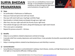 SURYA BHEDAN
PRANAYAMA
 Steps
• Sit comfortably in Padmasana or Siddhasana.
• Keep your head and spine erect with eye closed.
• Shut your left nostril with your ring finger and little finger.
• Now breathe in (inhale) slowly and deeply through your right nadi.
• After that, shut your right nadi with the thumb of your right hand.
• Then exhale through your left nostril, along with keeping your right nostril closed.
• This is one cycle is completed.
• Repeat this process around 5 – 10 times.
 Benefits
• Helps to cure problems related to depression and lack of energy
• It provide relief from anxiety, depression and mental illness. It also provides the benefits associated with deep
breathing.
• Helps in treating problems related to low blood pressure and infertility in women.
 Contraindication
• Surya Bhedana Pranayama is contraindicated in epilepsy, heart disease, anxiety, and high blood pressure. Avoid
it at night as it may lead to difficulty in falling asleep.
SCHOLAR SAKSHAM HAJELA (P.G.T) Physical Education sakshampgt.hpe@gmail.com
Surya is the sun and bhedhana means to get
through. In Surya bhedhana Pranayama all
inhalations are done through the right nostril
and all exhalations through the left.
 