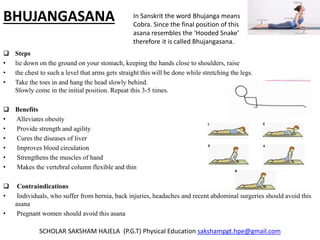BHUJANGASANA
 Steps
• lie down on the ground on your stomach, keeping the hands close to shoulders, raise
• the chest to such a level that arms gets straight this will be done while stretching the legs.
• Take the toes in and hang the head slowly behind.
Slowly come in the initial position. Repeat this 3-5 times.
 Benefits
• Alleviates obesity
• Provide strength and agility
• Cures the diseases of liver
• Improves blood circulation
• Strengthens the muscles of hand
• Makes the vertebral column flexible and thin
 Contraindications
• Individuals, who suffer from hernia, back injuries, headaches and recent abdominal surgeries should avoid this
asana
• Pregnant women should avoid this asana
SCHOLAR SAKSHAM HAJELA (P.G.T) Physical Education sakshampgt.hpe@gmail.com
In Sanskrit the word Bhujanga means
Cobra. Since the final position of this
asana resembles the ‘Hooded Snake’
therefore it is called Bhujangasana.
 