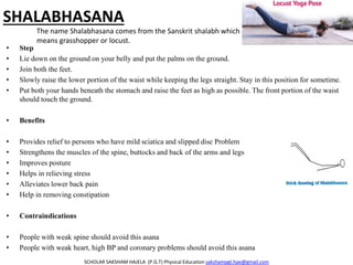 SHALABHASANA
• Step
• Lie down on the ground on your belly and put the palms on the ground.
• Join both the feet.
• Slowly raise the lower portion of the waist while keeping the legs straight. Stay in this position for sometime.
• Put both your hands beneath the stomach and raise the feet as high as possible. The front portion of the waist
should touch the ground.
• Benefits
• Provides relief to persons who have mild sciatica and slipped disc Problem
• Strengthens the muscles of the spine, buttocks and back of the arms and legs
• Improves posture
• Helps in relieving stress
• Alleviates lower back pain
• Help in removing constipation
• Contraindications
• People with weak spine should avoid this asana
• People with weak heart, high BP and coronary problems should avoid this asana
SCHOLAR SAKSHAM HAJELA (P.G.T) Physical Education sakshampgt.hpe@gmail.com
The name Shalabhasana comes from the Sanskrit shalabh which
means grasshopper or locust.
 