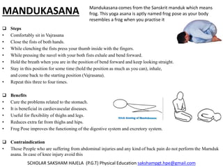 MANDUKASANA
 Steps
• Comfortably sit in Vajrasana
• Close the fists of both hands.
• While clenching the fists press your thumb inside with the fingers.
• While pressing the navel with your both fists exhale and bend forward.
• Hold the breath when you are in the position of bend forward and keep looking straight.
• Stay in this position for some time (hold the position as much as you can), inhale,
and come back to the starting position (Vajrasana).
• Repeat this three to four times.
 Benefits
• Cure the problems related to the stomach.
• It is beneficial in cardiovascular diseases.
• Useful for flexibility of thighs and legs.
• Reduces extra fat from thighs and hips.
• Frog Pose improves the functioning of the digestive system and excretory system.
 Contraindication
• Those People who are suffering from abdominal injuries and any kind of back pain do not perform the Marnduk
asana. In case of knee injury avoid this
SCHOLAR SAKSHAM HAJELA (P.G.T) Physical Education sakshampgt.hpe@gmail.com
Mandukasana comes from the Sanskrit manduk which means
frog. This yoga asana is aptly named frog pose as your body
resembles a frog when you practise it
 
