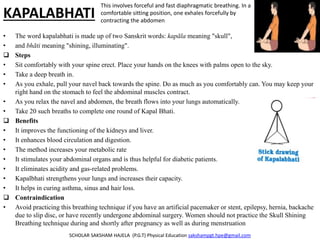 KAPALABHATI
• The word kapalabhati is made up of two Sanskrit words: kapāla meaning "skull",
• and bhāti meaning "shining, illuminating".
 Steps
• Sit comfortably with your spine erect. Place your hands on the knees with palms open to the sky.
• Take a deep breath in.
• As you exhale, pull your navel back towards the spine. Do as much as you comfortably can. You may keep your
right hand on the stomach to feel the abdominal muscles contract.
• As you relax the navel and abdomen, the breath flows into your lungs automatically.
• Take 20 such breaths to complete one round of Kapal Bhati.
 Benefits
• It improves the functioning of the kidneys and liver.
• It enhances blood circulation and digestion.
• The method increases your metabolic rate
• It stimulates your abdominal organs and is thus helpful for diabetic patients.
• It eliminates acidity and gas-related problems.
• Kapalbhati strengthens your lungs and increases their capacity.
• It helps in curing asthma, sinus and hair loss.
 Contraindication
• Avoid practicing this breathing technique if you have an artificial pacemaker or stent, epilepsy, hernia, backache
due to slip disc, or have recently undergone abdominal surgery. Women should not practice the Skull Shining
Breathing technique during and shortly after pregnancy as well as during menstruation
SCHOLAR SAKSHAM HAJELA (P.G.T) Physical Education sakshampgt.hpe@gmail.com
This involves forceful and fast diaphragmatic breathing. In a
comfortable sitting position, one exhales forcefully by
contracting the abdomen
 