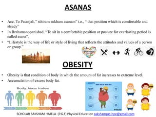 ASANAS
• Acc. To Patanjali,” sthiram sukham asanam” i.e., “ that position which is comfortable and
steady”
• In Brahamanopanishad, “To sit in a comfortable position or posture for everlasting period is
called asana”.
• “Lifestyle is the way of life or style of living that reflects the attitudes and values of a person
or group.”
• Obesity is that condition of body in which the amount of fat increases to extreme level.
• Accumulation of excess body fat.
SCHOLAR SAKSHAM HAJELA (P.G.T) Physical Education sakshampgt.hpe@gmail.com
OBESITY
 