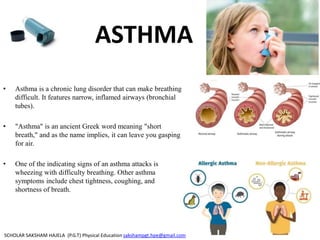 ASTHMA
• Asthma is a chronic lung disorder that can make breathing
difficult. It features narrow, inflamed airways (bronchial
tubes).
• "Asthma" is an ancient Greek word meaning "short
breath," and as the name implies, it can leave you gasping
for air.
• One of the indicating signs of an asthma attacks is
wheezing with difficulty breathing. Other asthma
symptoms include chest tightness, coughing, and
shortness of breath.
SCHOLAR SAKSHAM HAJELA (P.G.T) Physical Education sakshampgt.hpe@gmail.com
 