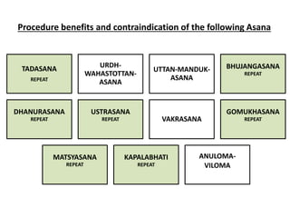 Procedure benefits and contraindication of the following Asana
TADASANA
REPEAT
URDH-
WAHASTOTTAN-
ASANA
UTTAN-MANDUK-
ASANA
BHUJANGASANA
REPEAT
DHANURASANA
REPEAT
USTRASANA
REPEAT VAKRASANA
GOMUKHASANA
REPEAT
MATSYASANA
REPEAT
KAPALABHATI
REPEAT
ANULOMA-
VILOMA
 