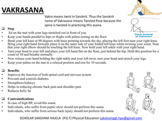VAKRASANA
 Step
• Sit on the mat with your legs stretched out in front of you.
• Keep your hands parallel to hips or thighs with palms resting on the floor.
• Bend your left knee at 90 degrees with knee pointing towards the sky, placing the left foot near your right knee.
Bring your right hand forward, place it on the outer side of your folded left knee while twisting your waist. Note
that your right elbow should be touching the left knee. Now hold your left ankle with your right hand.
• Turn your head to your left and place your left hand flat on the floor, just behind the hip. Hold this position for a
count of 30 and breathe normally.
• Now release your hand holding the right ankle and your left twist, turn your head and stretch your legs.
• Keep your palms on the mat in a relaxed position and rest for 10 seconds.
 Benefits
• Improves the function of both spinal cord and nervous system
• Prevents and controls diabetes
• Strengthens kidneys
• Helps in reducing chronic back pain and shoulder pain
• Reduces belly fat
 Contraindications
• In case of high BP, avoid this asana
• Individuals, who suffer from peptic ulcer should not perform this asana
• Individuals, who suffer from serious back injury should not perform this asana
SCHOLAR SAKSHAM HAJELA (P.G.T) Physical Education sakshampgt.hpe@gmail.com
Vakra means twist in Sanskrit. Thus the Sanskrit
name of Vakrasana means Twisted Pose because the
spine is twisted in practicing this asana.
 